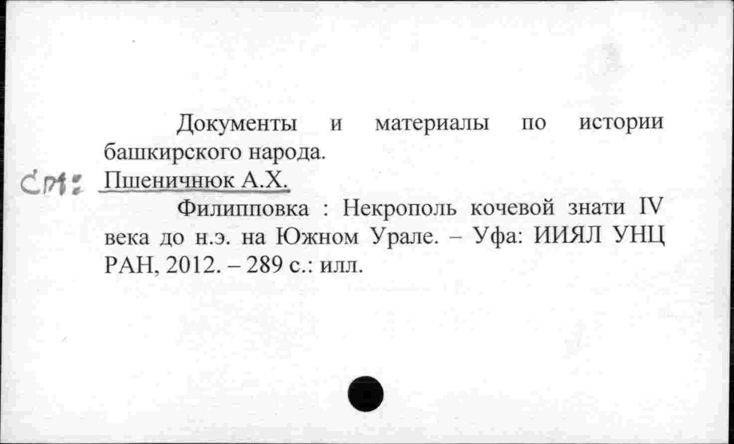 ﻿Документы и материалы по истории башкирского народа.
ćpK Пшеничнюк А.Х.
Филипповка : Некрополь кочевой знати IV века до н.э. на Южном Урале. - Уфа: ИИЯЛ УНЦ РАН, 2012.-289 с.: илл.